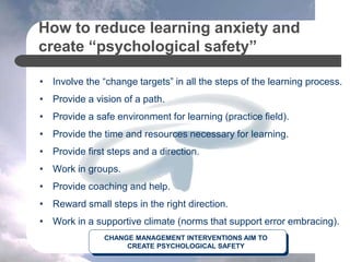 How to reduce learning anxiety and
create “psychological safety”
• Involve the “change targets” in all the steps of the learning process.
• Provide a vision of a path.
• Provide a safe environment for learning (practice field).
• Provide the time and resources necessary for learning.
• Provide first steps and a direction.
• Work in groups.
• Provide coaching and help.
• Reward small steps in the right direction.
• Work in a supportive climate (norms that support error embracing).
CHANGE MANAGEMENT INTERVENTIONS AIM TO
CREATE PSYCHOLOGICAL SAFETY
 