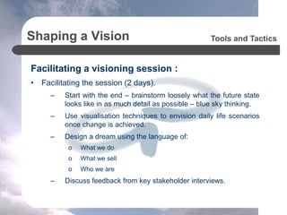 Shaping a Vision
Facilitating a visioning session :
• Facilitating the session (2 days).
– Start with the end – brainstorm loosely what the future state
looks like in as much detail as possible – blue sky thinking.
– Use visualisation techniques to envision daily life scenarios
once change is achieved.
– Design a dream using the language of:
o What we do
o What we sell
o Who we are
– Discuss feedback from key stakeholder interviews.
Tools and Tactics
 