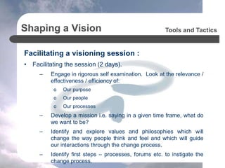 Shaping a Vision
Facilitating a visioning session :
• Facilitating the session (2 days).
– Engage in rigorous self examination. Look at the relevance /
effectiveness / efficiency of:
o Our purpose
o Our people
o Our processes
– Develop a mission i.e. saying in a given time frame, what do
we want to be?
– Identify and explore values and philosophies which will
change the way people think and feel and which will guide
our interactions through the change process.
– Identify first steps – processes, forums etc. to instigate the
change process.
Tools and Tactics
 