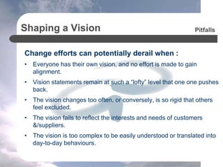 Shaping a Vision
Change efforts can potentially derail when :
• Everyone has their own vision, and no effort is made to gain
alignment.
• Vision statements remain at such a “lofty” level that one one pushes
back.
• The vision changes too often, or conversely, is so rigid that others
feel excluded.
• The vision fails to reflect the interests and needs of customers
&/suppliers.
• The vision is too complex to be easily understood or translated into
day-to-day behaviours.
Pitfalls
 