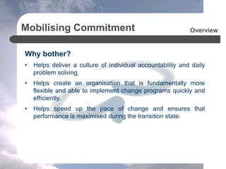Mobilising Commitment
Why bother?
• Helps deliver a culture of individual accountability and daily
problem solving.
• Helps create an organisation that is fundamentally more
flexible and able to implement change programs quickly and
efficiently.
• Helps speed up the pace of change and ensures that
performance is maximised during the transition state.
Overview
 