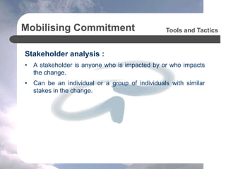 Mobilising Commitment
Stakeholder analysis :
• A stakeholder is anyone who is impacted by or who impacts
the change.
• Can be an individual or a group of individuals with similar
stakes in the change.
Tools and Tactics
 
