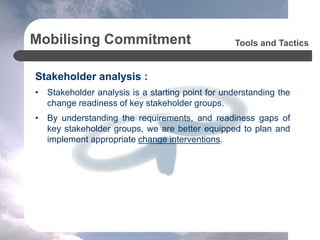 Mobilising Commitment
Stakeholder analysis :
• Stakeholder analysis is a starting point for understanding the
change readiness of key stakeholder groups.
• By understanding the requirements, and readiness gaps of
key stakeholder groups, we are better equipped to plan and
implement appropriate change interventions.
Tools and Tactics
 