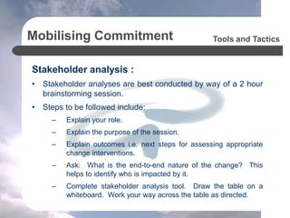 Mobilising Commitment
Stakeholder analysis :
• Stakeholder analyses are best conducted by way of a 2 hour
brainstorming session.
• Steps to be followed include:
– Explain your role.
– Explain the purpose of the session.
– Explain outcomes i.e. next steps for assessing appropriate
change interventions.
– Ask: What is the end-to-end nature of the change? This
helps to identify who is impacted by it.
– Complete stakeholder analysis tool. Draw the table on a
whiteboard. Work your way across the table as directed.
Tools and Tactics
 