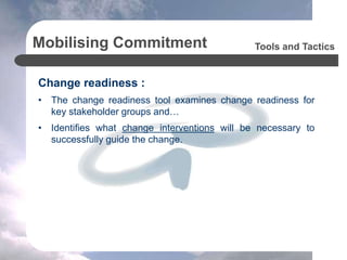 Mobilising Commitment
Change readiness :
• The change readiness tool examines change readiness for
key stakeholder groups and…
• Identifies what change interventions will be necessary to
successfully guide the change.
Tools and Tactics
 