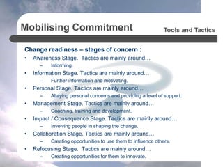Mobilising Commitment
Change readiness – stages of concern :
• Awareness Stage. Tactics are mainly around…
– Informing.
• Information Stage. Tactics are mainly around…
– Further information and motivating.
• Personal Stage. Tactics are mainly around…
– Allaying personal concerns and providing a level of support.
• Management Stage. Tactics are mainly around…
– Coaching, training and development.
• Impact / Consequence Stage. Tactics are mainly around…
– Involving people in shaping the change.
• Collaboration Stage. Tactics are mainly around…
– Creating opportunities to use them to influence others.
• Refocusing Stage. Tactics are mainly around…
– Creating opportunities for them to innovate.
Tools and Tactics
 