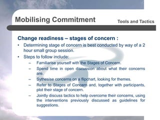 Mobilising Commitment
Change readiness – stages of concern :
• Determining stage of concern is best conducted by way of a 2
hour small group session.
• Steps to follow include:
– Familiarise yourself with the Stages of Concern.
– Spend time in open discussion about what their concerns
are.
– Sythesise concerns on a flipchart, looking for themes.
– Refer to Stages of Concern and, together with participants,
plot their stage of concern.
– Jointly discuss tactics to help overcome their concerns, using
the interventions previously discussed as guidelines for
suggestions.
Tools and Tactics
 