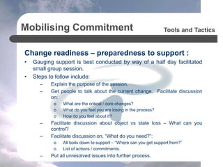 Mobilising Commitment
Change readiness – preparedness to support :
• Gauging support is best conducted by way of a half day facilitated
small group session.
• Steps to follow include:
– Explain the purpose of the session.
– Get people to talk about the current change. Facilitate discussion
on:
o What are the critical / core changes?
o What do you feel you are losing in the process?
o How do you feel about it?
– Facilitate discussion about object vs state loss – What can you
control?
– Facilitate discussion on, “What do you need?”:
o All boils down to support – “Where can you get support from?”
o List of actions / commitments.
– Put all unresolved issues into further process.
Tools and Tactics
 