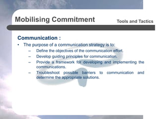 Mobilising Commitment
Communication :
• The purpose of a communication strategy is to:
– Define the objectives of the communication effort.
– Develop guiding principles for communication.
– Provide a framework for developing and implementing the
communications.
– Troubleshoot possible barriers to communication and
determine the appropriate solutions.
Tools and Tactics
 