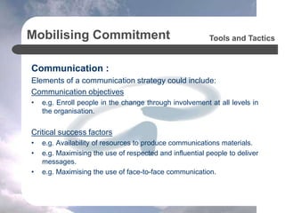 Mobilising Commitment
Communication :
Elements of a communication strategy could include:
Communication objectives
• e.g. Enroll people in the change through involvement at all levels in
the organisation.
Critical success factors
• e.g. Availability of resources to produce communications materials.
• e.g. Maximising the use of respected and influential people to deliver
messages.
• e.g. Maximising the use of face-to-face communication.
Tools and Tactics
 
