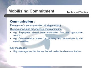 Mobilising Commitment
Communication :
Elements of a communication strategy (cont.):
Guiding principles for effective communication
• e.g. Employees should hear information from the appropriate
source.
• e.g. Communication should be two-way and face-to-face to the
extent possible.
Key messages
• Key messages are the themes that will underpin all communication.
Tools and Tactics
 