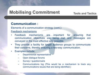 Mobilising Commitment
Communication :
Elements of a communication strategy (cont.):
Feedback mechanisms
• Feedback mechanisms are important for ensuring that
communication objectives are being met and messages are
conveyed in the most effective way possible.
• They provide a facility for target audience groups to communicate
their concerns, thereby ensuring a two-way communication.
• Examples include:
– Departmental representative
– Open dialogue forums
– Survey / questionnaire
– Communications log (This would be a mechanism to track any
communications issues that are being identified.)
Tools and Tactics
 