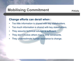 Mobilising Commitment
Change efforts can derail when :
• Too little information is shared with key stakeholders.
• Too much information is shared with key stakeholders.
• They assume technical solution is sufficient.
• They don’t involve others due to time constraints.
• They underestimate human resistance to change.
Pitfalls
 