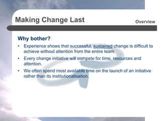 Making Change Last
Why bother?
• Experience shows that successful, sustained change is difficult to
achieve without attention from the entire team
• Every change initiative will compete for time, resources and
attention.
• We often spend most available time on the launch of an initiative
rather than its institutionalisation.
Overview
 