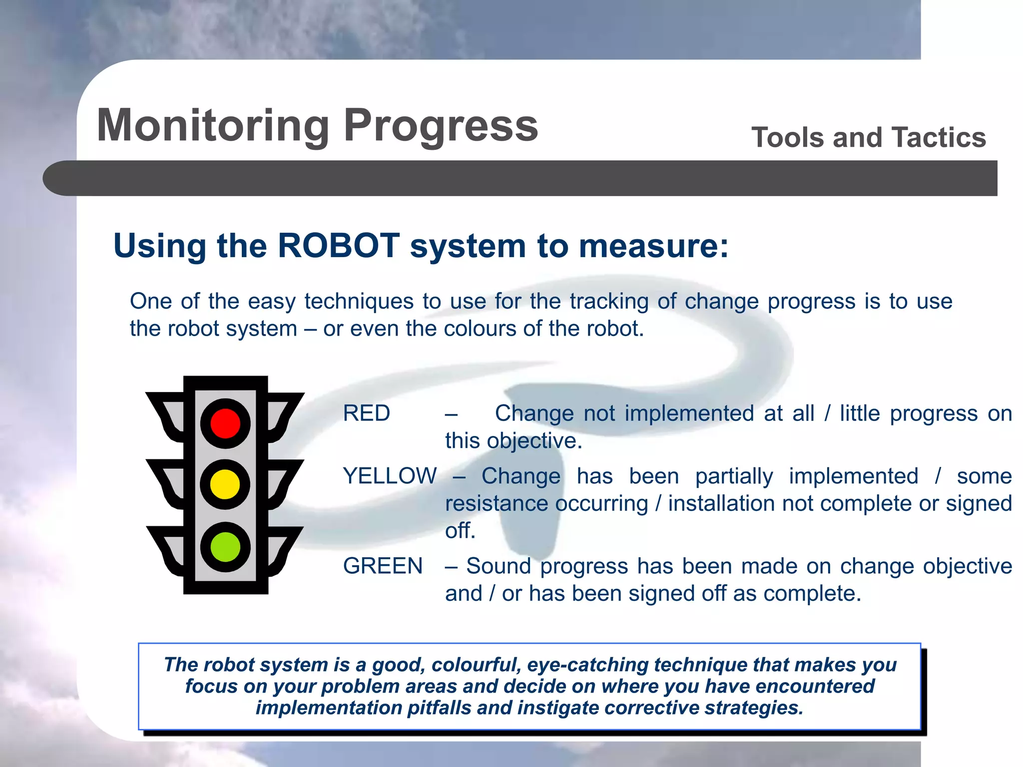 Monitoring Progress
Using the ROBOT system to measure:
Tools and Tactics
The robot system is a good, colourful, eye-catching technique that makes you
focus on your problem areas and decide on where you have encountered
implementation pitfalls and instigate corrective strategies.
RED – Change not implemented at all / little progress on
this objective.
YELLOW – Change has been partially implemented / some
resistance occurring / installation not complete or signed
off.
GREEN – Sound progress has been made on change objective
and / or has been signed off as complete.
One of the easy techniques to use for the tracking of change progress is to use
the robot system – or even the colours of the robot.
 