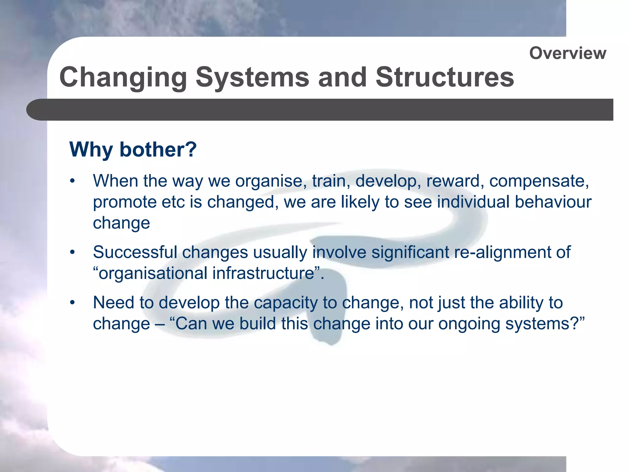 Changing Systems and Structures
Why bother?
• When the way we organise, train, develop, reward, compensate,
promote etc is changed, we are likely to see individual behaviour
change
• Successful changes usually involve significant re-alignment of
“organisational infrastructure”.
• Need to develop the capacity to change, not just the ability to
change – “Can we build this change into our ongoing systems?”
Overview
 