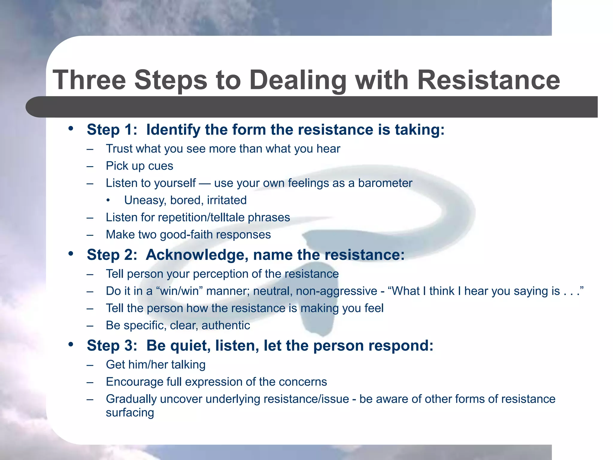Three Steps to Dealing with Resistance
• Step 1: Identify the form the resistance is taking:
– Trust what you see more than what you hear
– Pick up cues
– Listen to yourself — use your own feelings as a barometer
• Uneasy, bored, irritated
– Listen for repetition/telltale phrases
– Make two good-faith responses
• Step 2: Acknowledge, name the resistance:
– Tell person your perception of the resistance
– Do it in a “win/win” manner; neutral, non-aggressive - “What I think I hear you saying is . . .”
– Tell the person how the resistance is making you feel
– Be specific, clear, authentic
• Step 3: Be quiet, listen, let the person respond:
– Get him/her talking
– Encourage full expression of the concerns
– Gradually uncover underlying resistance/issue - be aware of other forms of resistance
surfacing
 