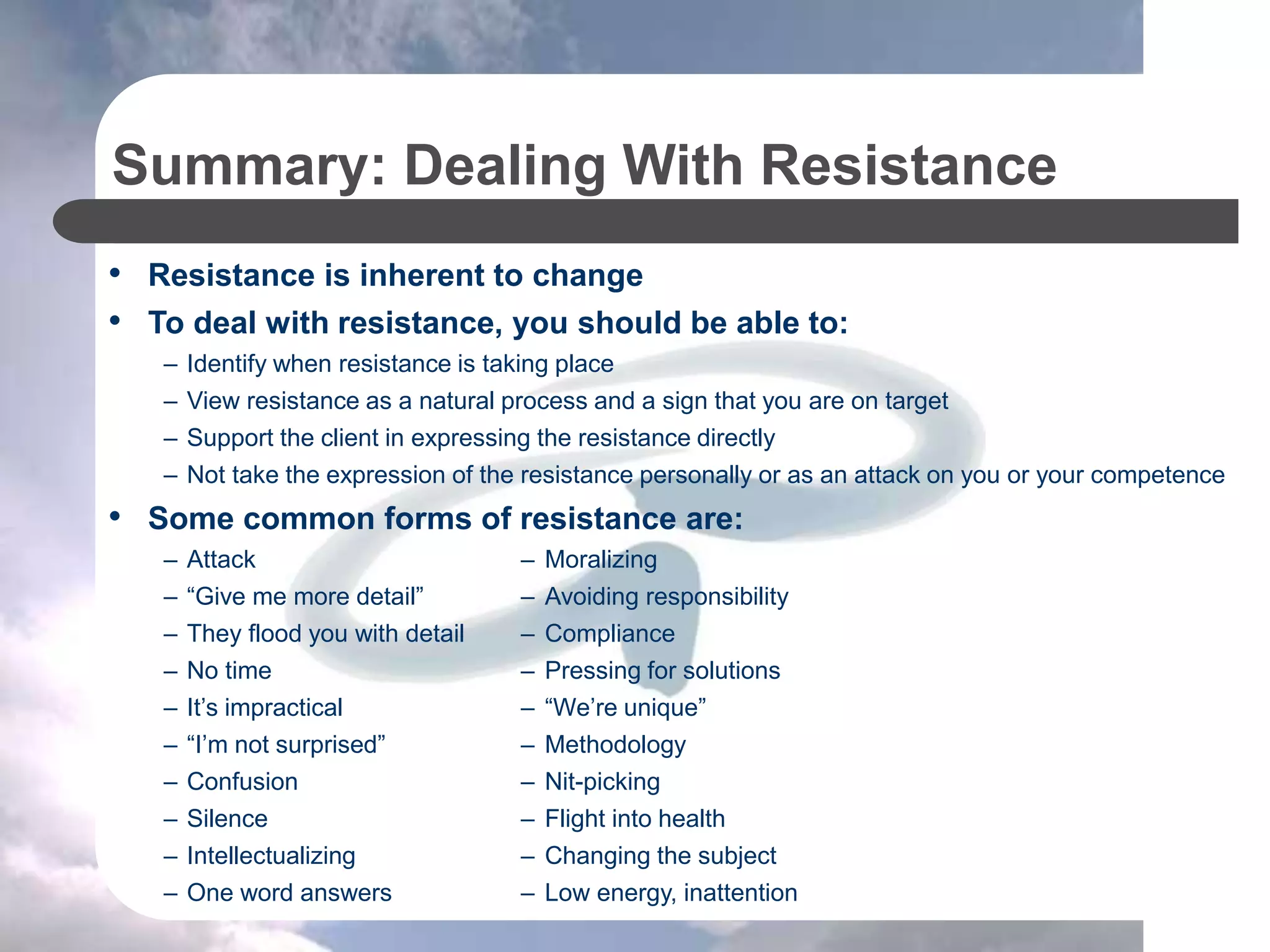 Summary: Dealing With Resistance
• Resistance is inherent to change
• To deal with resistance, you should be able to:
– Identify when resistance is taking place
– View resistance as a natural process and a sign that you are on target
– Support the client in expressing the resistance directly
– Not take the expression of the resistance personally or as an attack on you or your competence
• Some common forms of resistance are:
– Attack – Moralizing
– “Give me more detail” – Avoiding responsibility
– They flood you with detail – Compliance
– No time – Pressing for solutions
– It’s impractical – “We’re unique”
– “I’m not surprised” – Methodology
– Confusion – Nit-picking
– Silence – Flight into health
– Intellectualizing – Changing the subject
– One word answers – Low energy, inattention
 