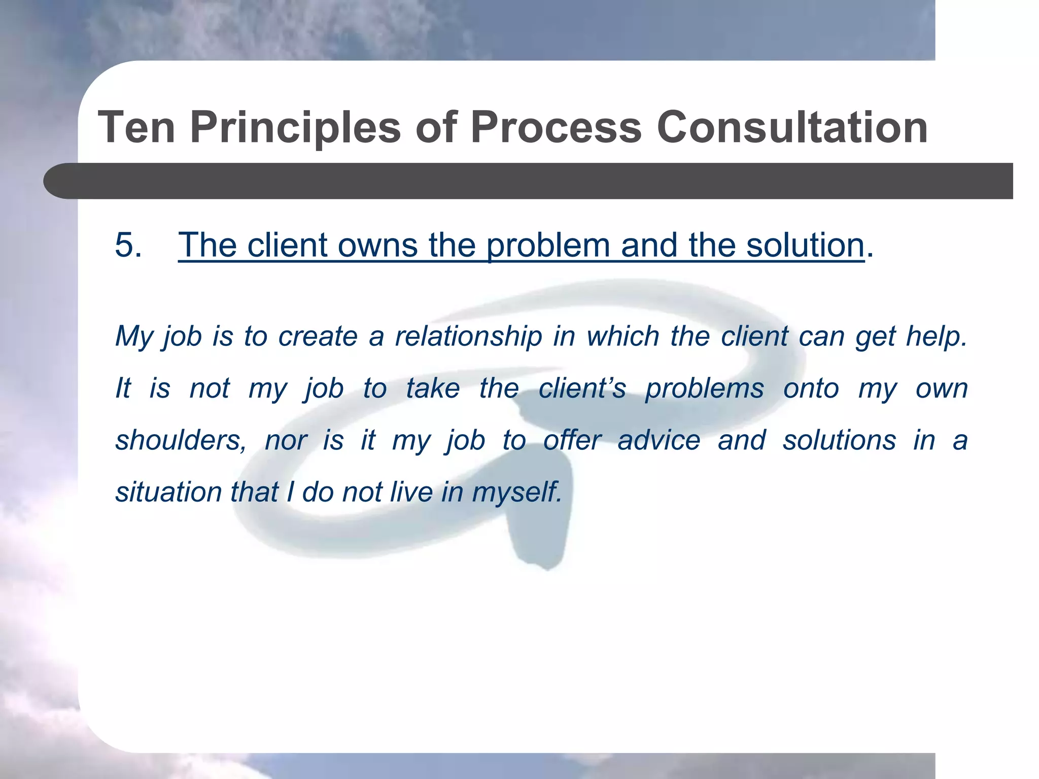 Ten Principles of Process Consultation
5. The client owns the problem and the solution.
My job is to create a relationship in which the client can get help.
It is not my job to take the client’s problems onto my own
shoulders, nor is it my job to offer advice and solutions in a
situation that I do not live in myself.
 