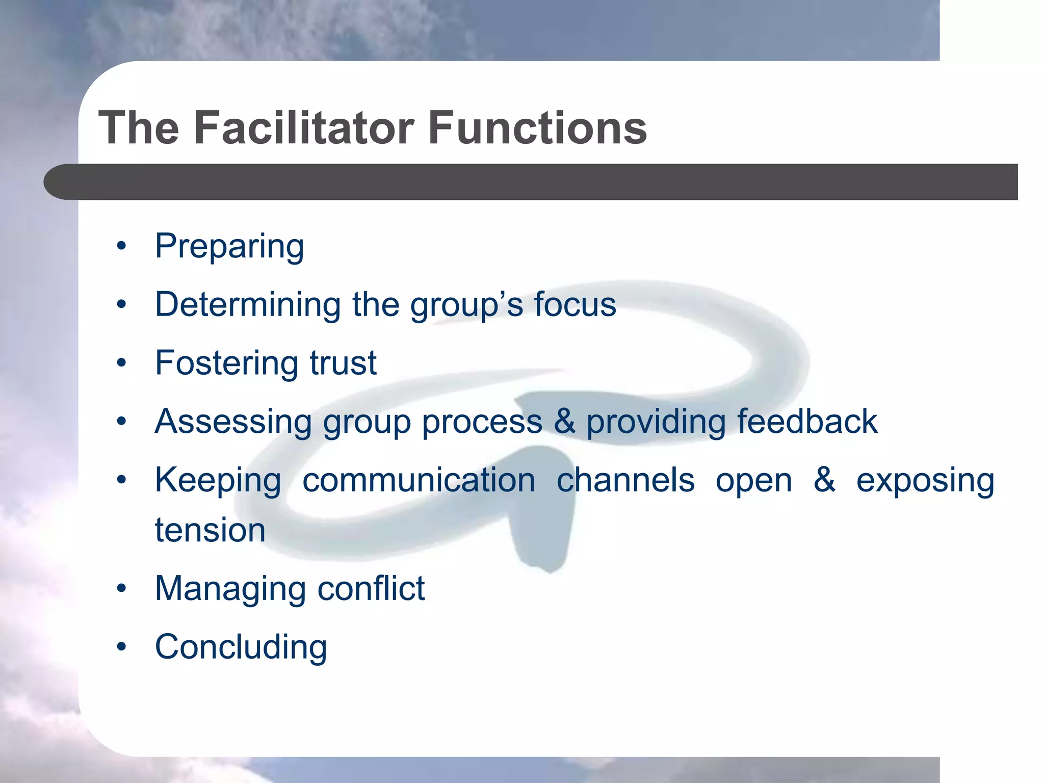 The Facilitator Functions
• Preparing
• Determining the group’s focus
• Fostering trust
• Assessing group process & providing feedback
• Keeping communication channels open & exposing
tension
• Managing conflict
• Concluding
 