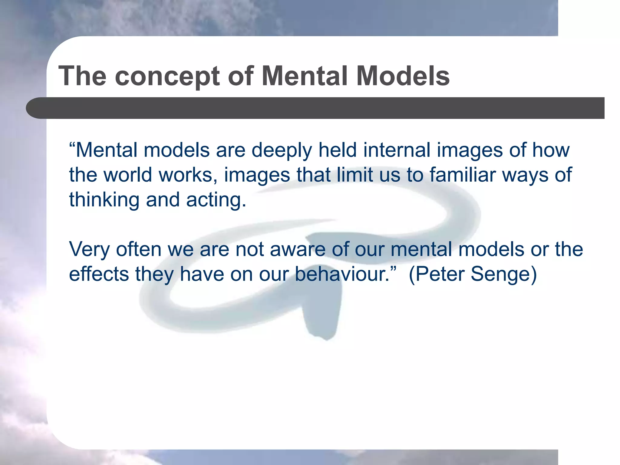 The concept of Mental Models
“Mental models are deeply held internal images of how
the world works, images that limit us to familiar ways of
thinking and acting.
Very often we are not aware of our mental models or the
effects they have on our behaviour.” (Peter Senge)
 