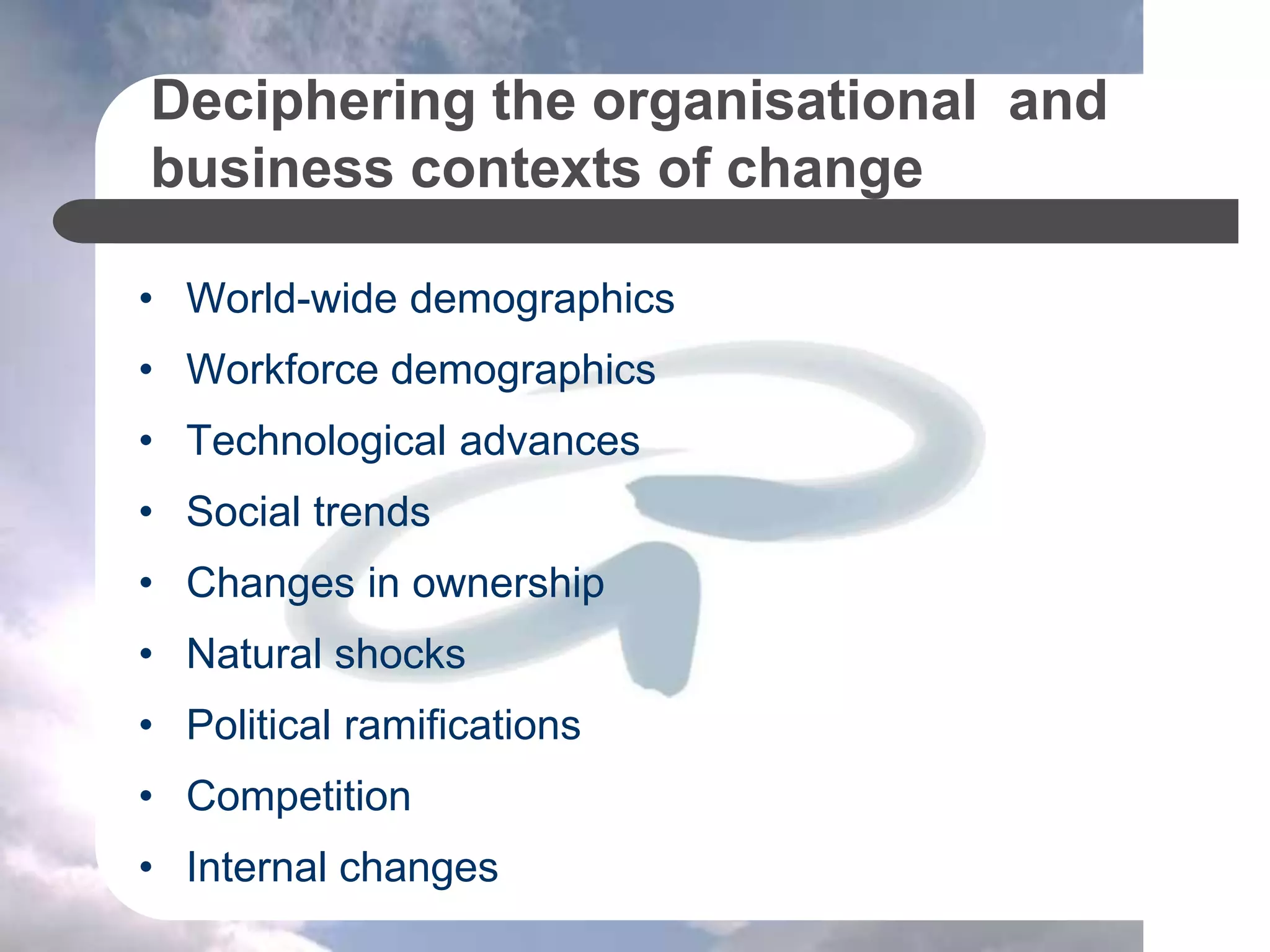 Deciphering the organisational and
business contexts of change
• World-wide demographics
• Workforce demographics
• Technological advances
• Social trends
• Changes in ownership
• Natural shocks
• Political ramifications
• Competition
• Internal changes
 
