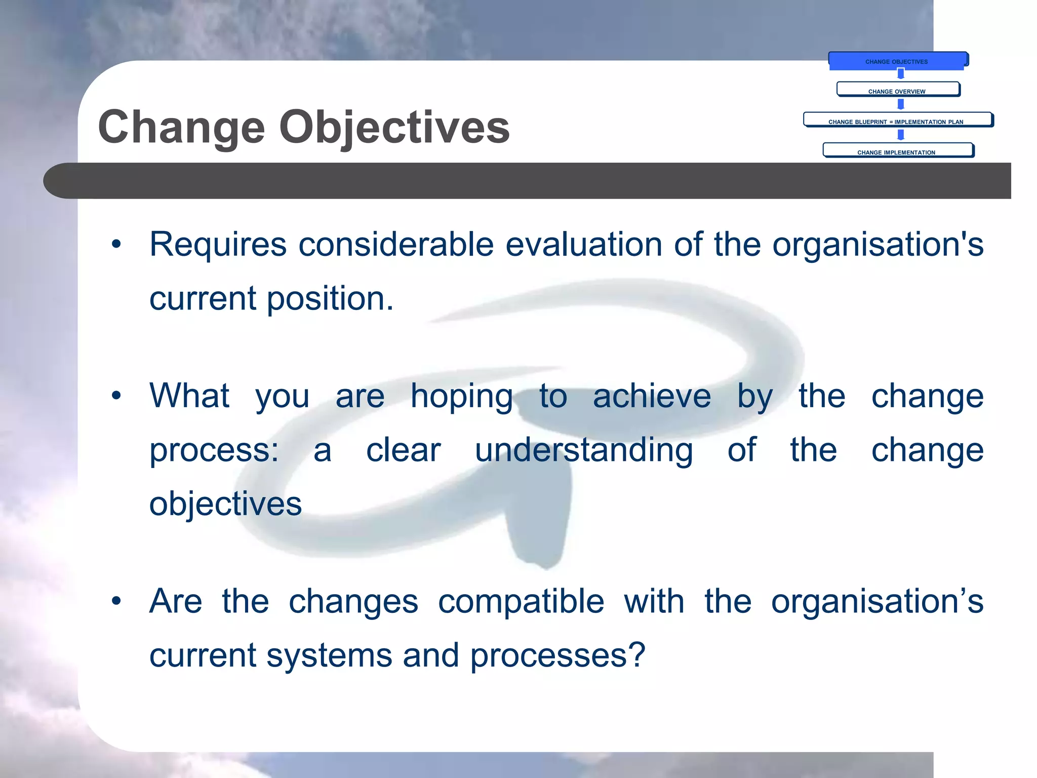 Change Objectives
• Requires considerable evaluation of the organisation's
current position.
• What you are hoping to achieve by the change
process: a clear understanding of the change
objectives
• Are the changes compatible with the organisation’s
current systems and processes?
CHANGE OBJECTIVES
CHANGE OVERVIEW
CHANGE BLUEPRINT = IMPLEMENTATION PLAN
CHANGE IMPLEMENTATION
 