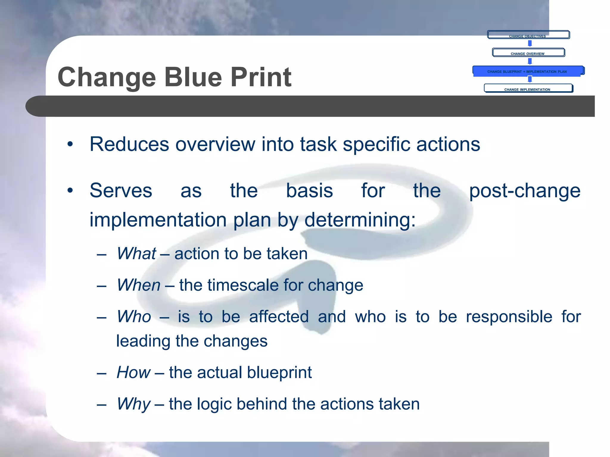 Change Blue Print
• Reduces overview into task specific actions
• Serves as the basis for the post-change
implementation plan by determining:
– What – action to be taken
– When – the timescale for change
– Who – is to be affected and who is to be responsible for
leading the changes
– How – the actual blueprint
– Why – the logic behind the actions taken
CHANGE OBJECTIVES
CHANGE OVERVIEW
CHANGE BLUEPRINT = IMPLEMENTATION PLAN
CHANGE IMPLEMENTATION
 