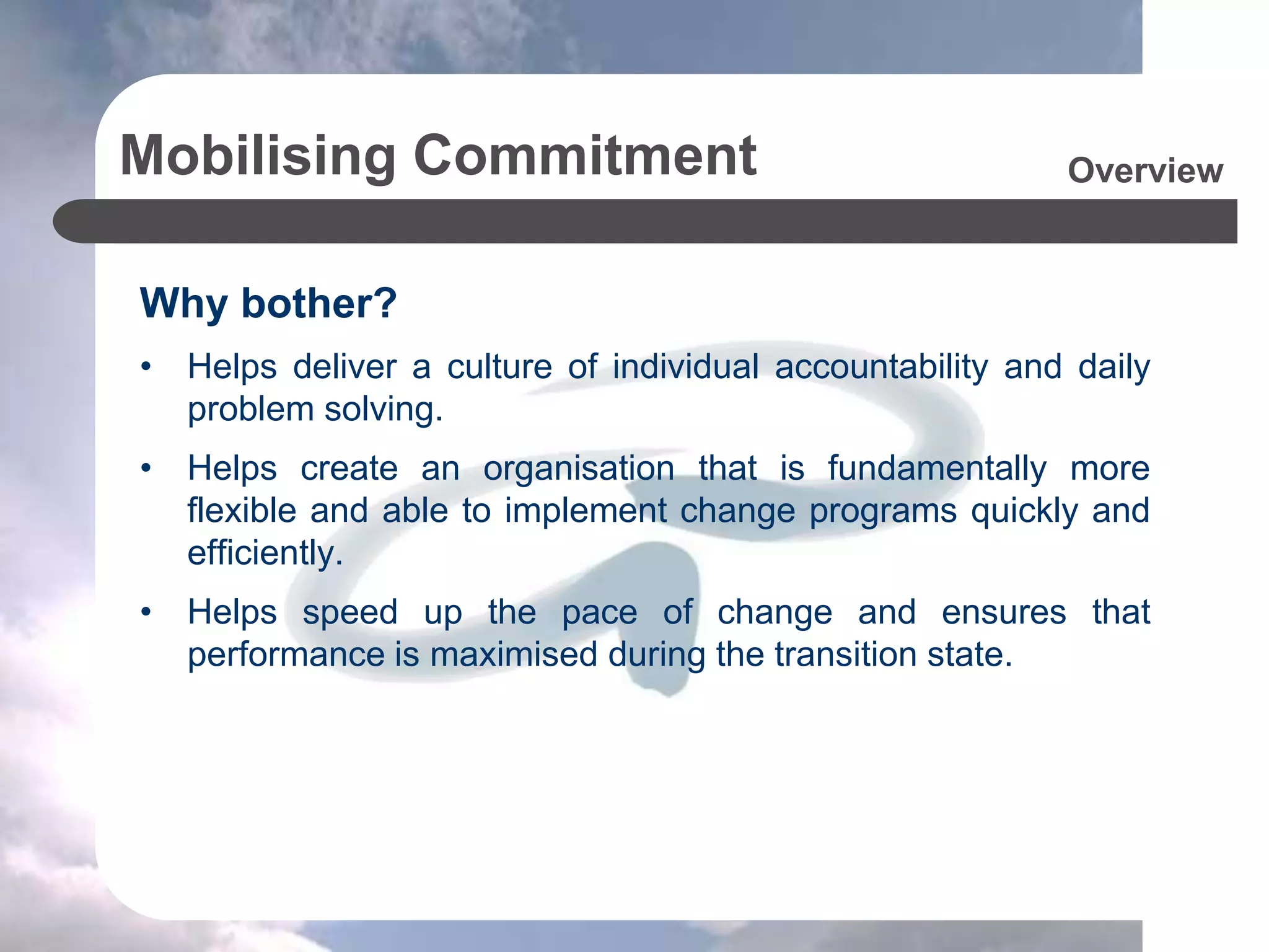 Mobilising Commitment
Why bother?
• Helps deliver a culture of individual accountability and daily
problem solving.
• Helps create an organisation that is fundamentally more
flexible and able to implement change programs quickly and
efficiently.
• Helps speed up the pace of change and ensures that
performance is maximised during the transition state.
Overview
 