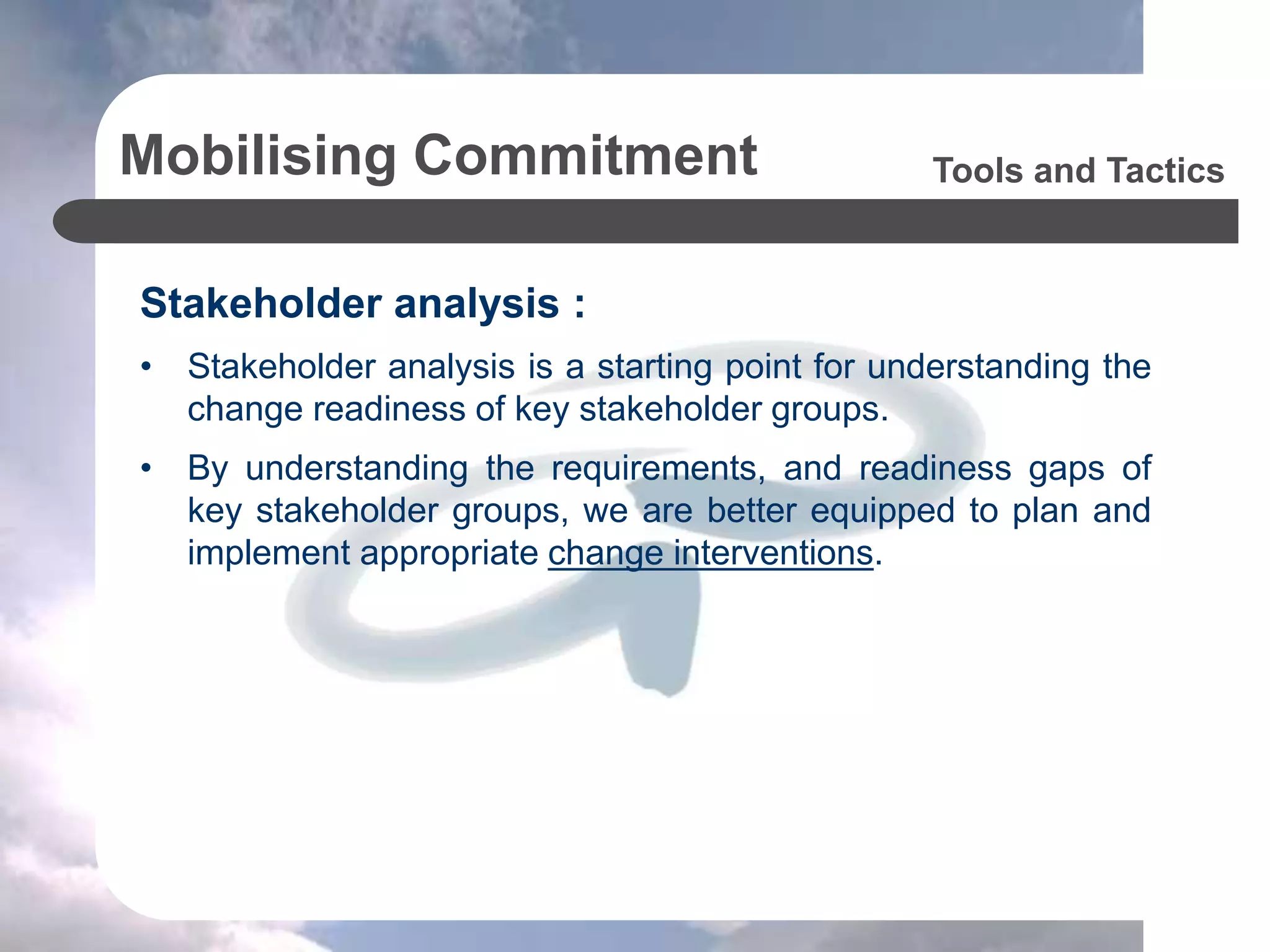 Mobilising Commitment
Stakeholder analysis :
• Stakeholder analysis is a starting point for understanding the
change readiness of key stakeholder groups.
• By understanding the requirements, and readiness gaps of
key stakeholder groups, we are better equipped to plan and
implement appropriate change interventions.
Tools and Tactics
 