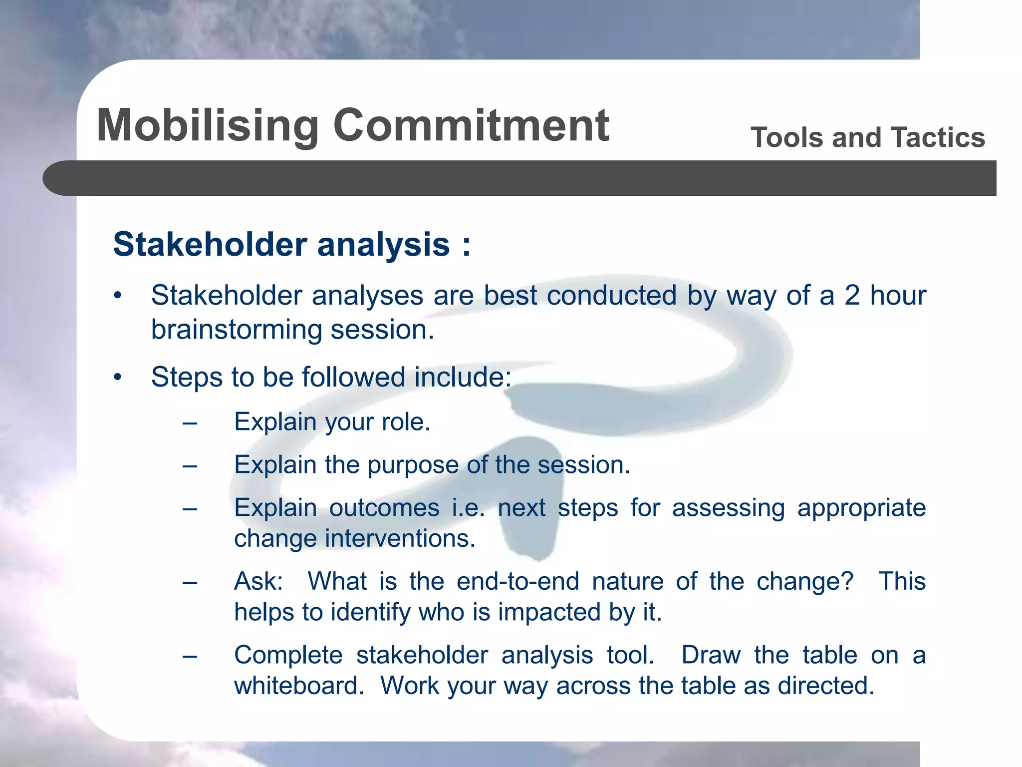 Mobilising Commitment
Stakeholder analysis :
• Stakeholder analyses are best conducted by way of a 2 hour
brainstorming session.
• Steps to be followed include:
– Explain your role.
– Explain the purpose of the session.
– Explain outcomes i.e. next steps for assessing appropriate
change interventions.
– Ask: What is the end-to-end nature of the change? This
helps to identify who is impacted by it.
– Complete stakeholder analysis tool. Draw the table on a
whiteboard. Work your way across the table as directed.
Tools and Tactics
 