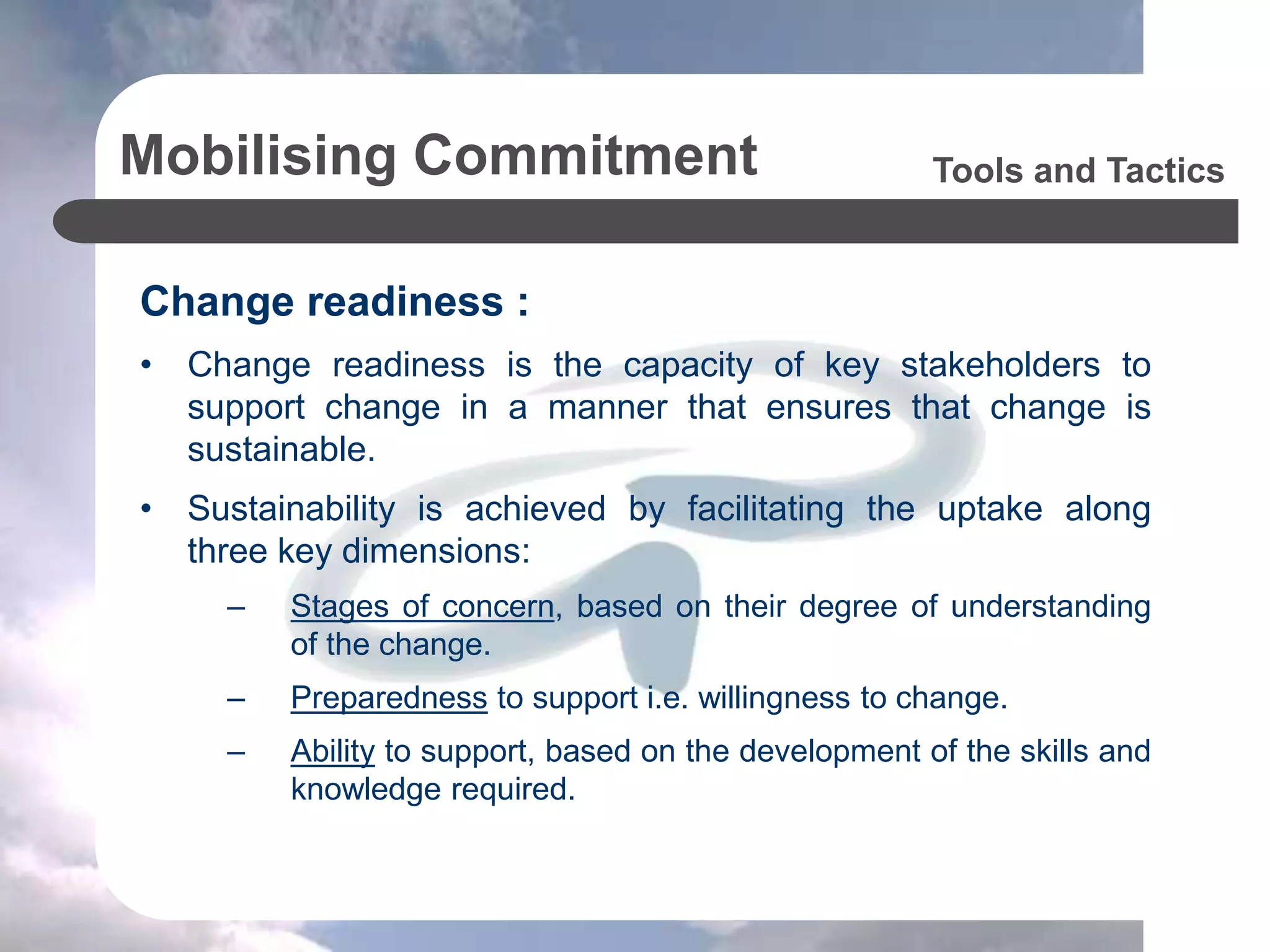 Mobilising Commitment
Change readiness :
• Change readiness is the capacity of key stakeholders to
support change in a manner that ensures that change is
sustainable.
• Sustainability is achieved by facilitating the uptake along
three key dimensions:
– Stages of concern, based on their degree of understanding
of the change.
– Preparedness to support i.e. willingness to change.
– Ability to support, based on the development of the skills and
knowledge required.
Tools and Tactics
 
