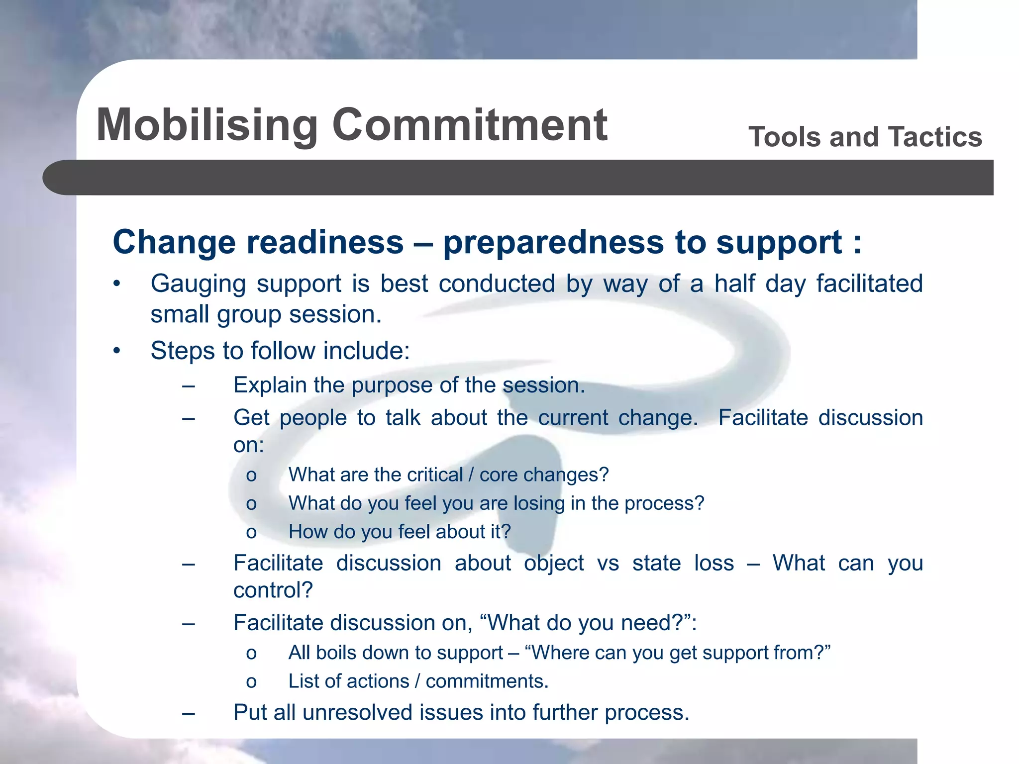 Mobilising Commitment
Change readiness – preparedness to support :
• Gauging support is best conducted by way of a half day facilitated
small group session.
• Steps to follow include:
– Explain the purpose of the session.
– Get people to talk about the current change. Facilitate discussion
on:
o What are the critical / core changes?
o What do you feel you are losing in the process?
o How do you feel about it?
– Facilitate discussion about object vs state loss – What can you
control?
– Facilitate discussion on, “What do you need?”:
o All boils down to support – “Where can you get support from?”
o List of actions / commitments.
– Put all unresolved issues into further process.
Tools and Tactics
 