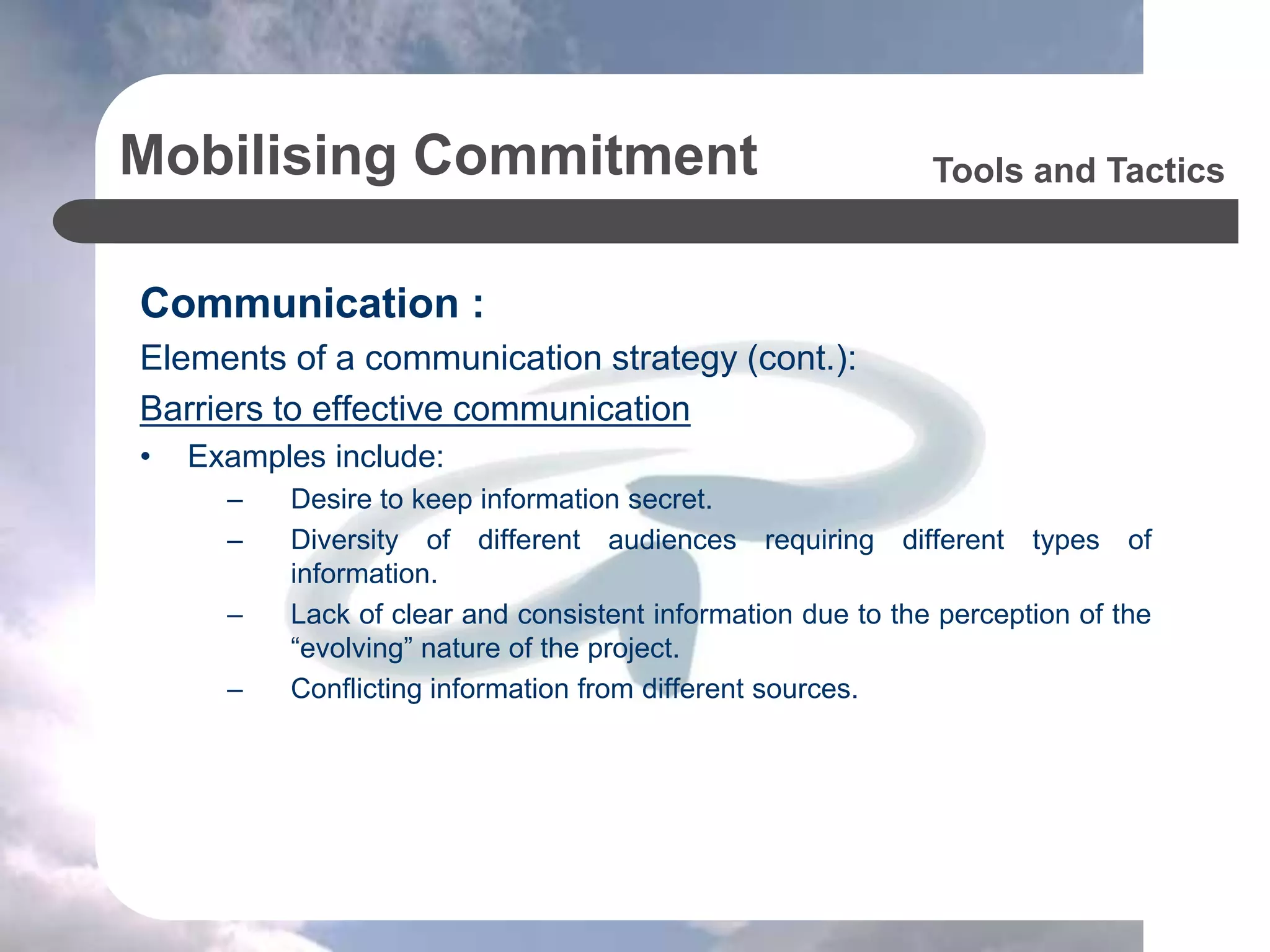 Mobilising Commitment
Communication :
Elements of a communication strategy (cont.):
Barriers to effective communication
• Examples include:
– Desire to keep information secret.
– Diversity of different audiences requiring different types of
information.
– Lack of clear and consistent information due to the perception of the
“evolving” nature of the project.
– Conflicting information from different sources.
Tools and Tactics
 