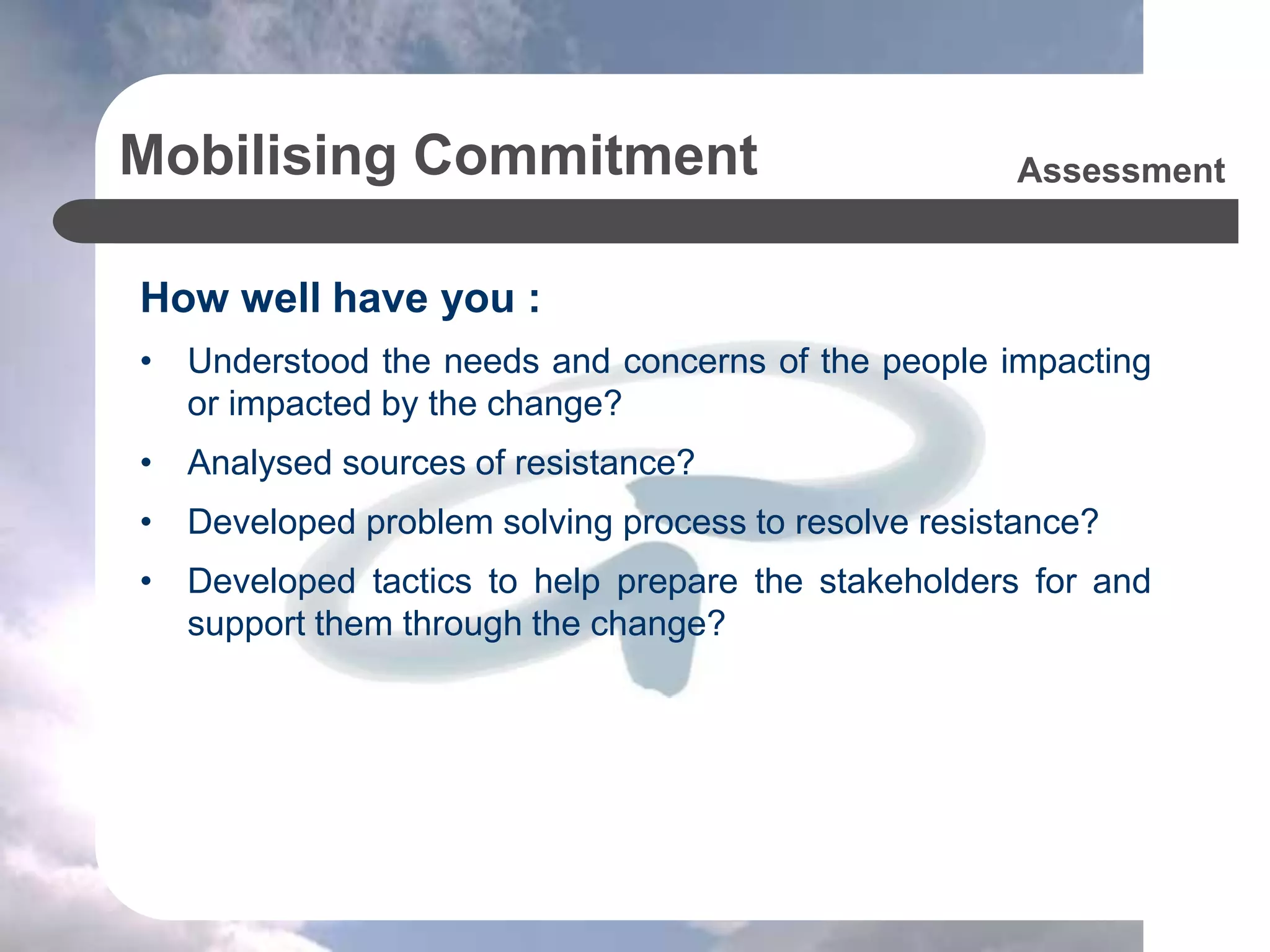 Mobilising Commitment
How well have you :
• Understood the needs and concerns of the people impacting
or impacted by the change?
• Analysed sources of resistance?
• Developed problem solving process to resolve resistance?
• Developed tactics to help prepare the stakeholders for and
support them through the change?
Assessment
 