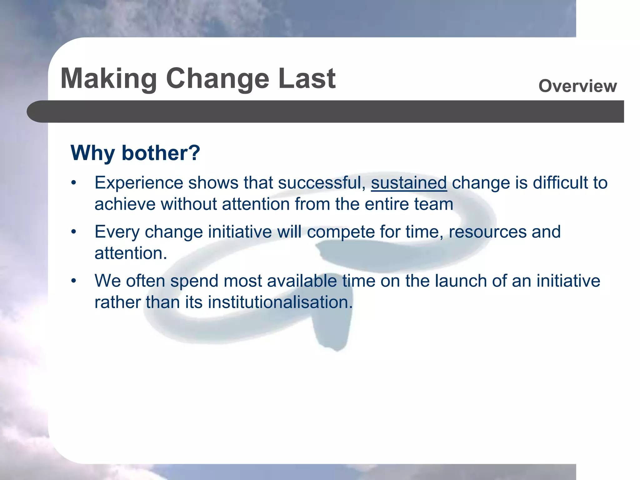 Making Change Last
Why bother?
• Experience shows that successful, sustained change is difficult to
achieve without attention from the entire team
• Every change initiative will compete for time, resources and
attention.
• We often spend most available time on the launch of an initiative
rather than its institutionalisation.
Overview
 
