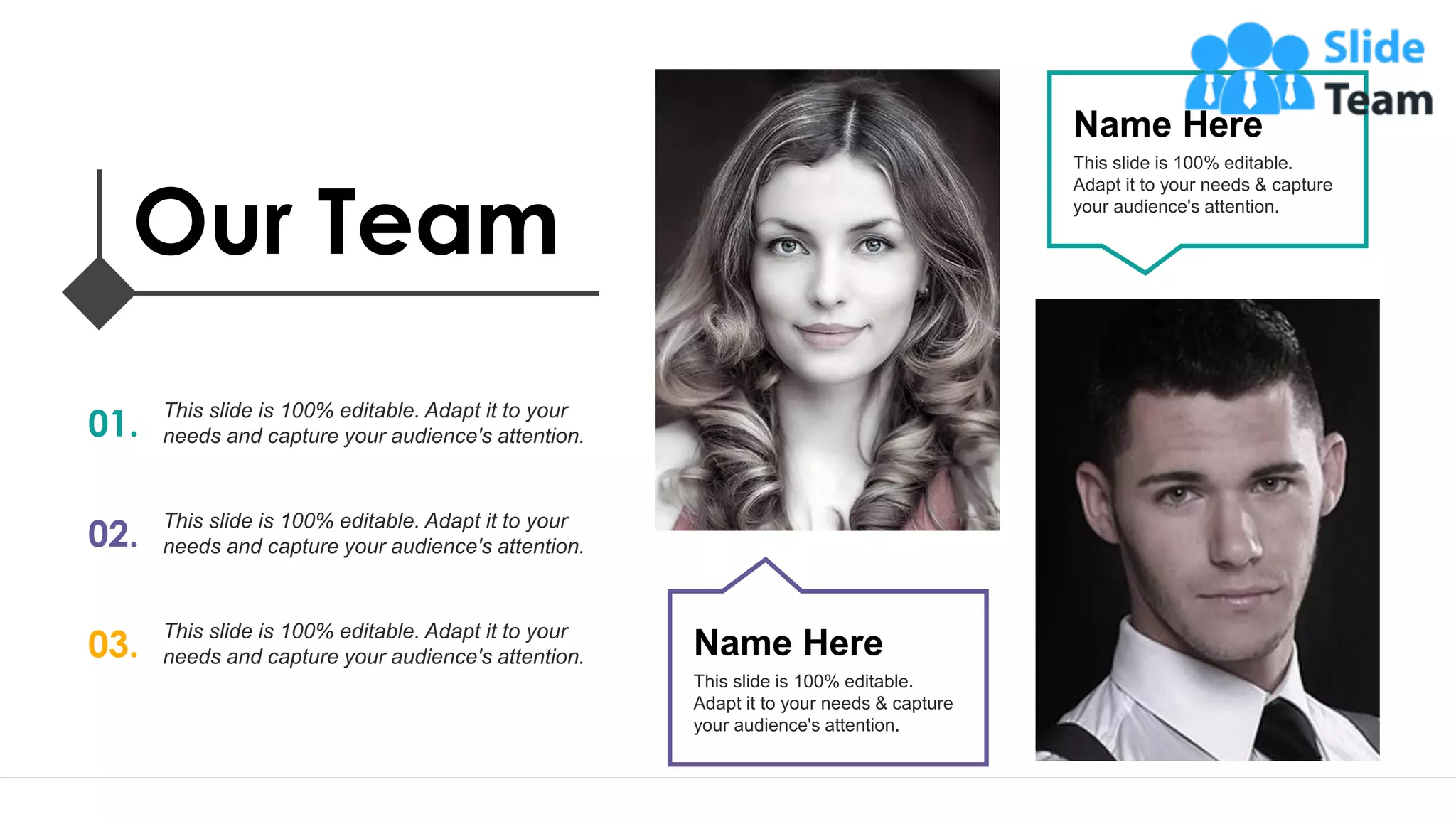 21
Name Here
This slide is 100% editable.
Adapt it to your needs & capture
your audience's attention.
Name Here
This slide is 100% editable.
Adapt it to your needs & capture
your audience's attention.
Our Team
01.
This slide is 100% editable. Adapt it to your
needs and capture your audience's attention.
02.
This slide is 100% editable. Adapt it to your
needs and capture your audience's attention.
03.
This slide is 100% editable. Adapt it to your
needs and capture your audience's attention.
 