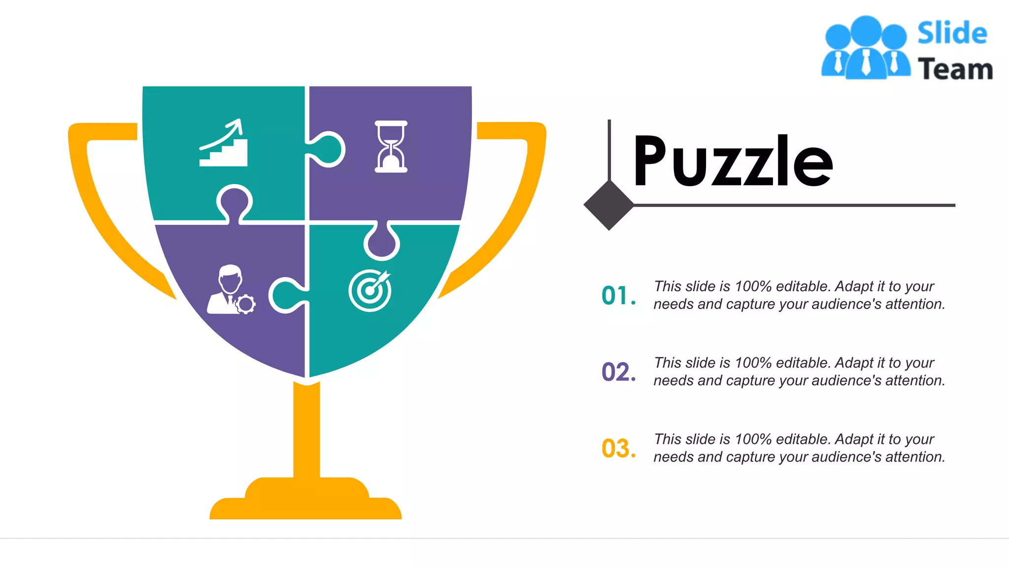 23
Puzzle
01.
This slide is 100% editable. Adapt it to your
needs and capture your audience's attention.
02.
This slide is 100% editable. Adapt it to your
needs and capture your audience's attention.
03.
This slide is 100% editable. Adapt it to your
needs and capture your audience's attention.
 