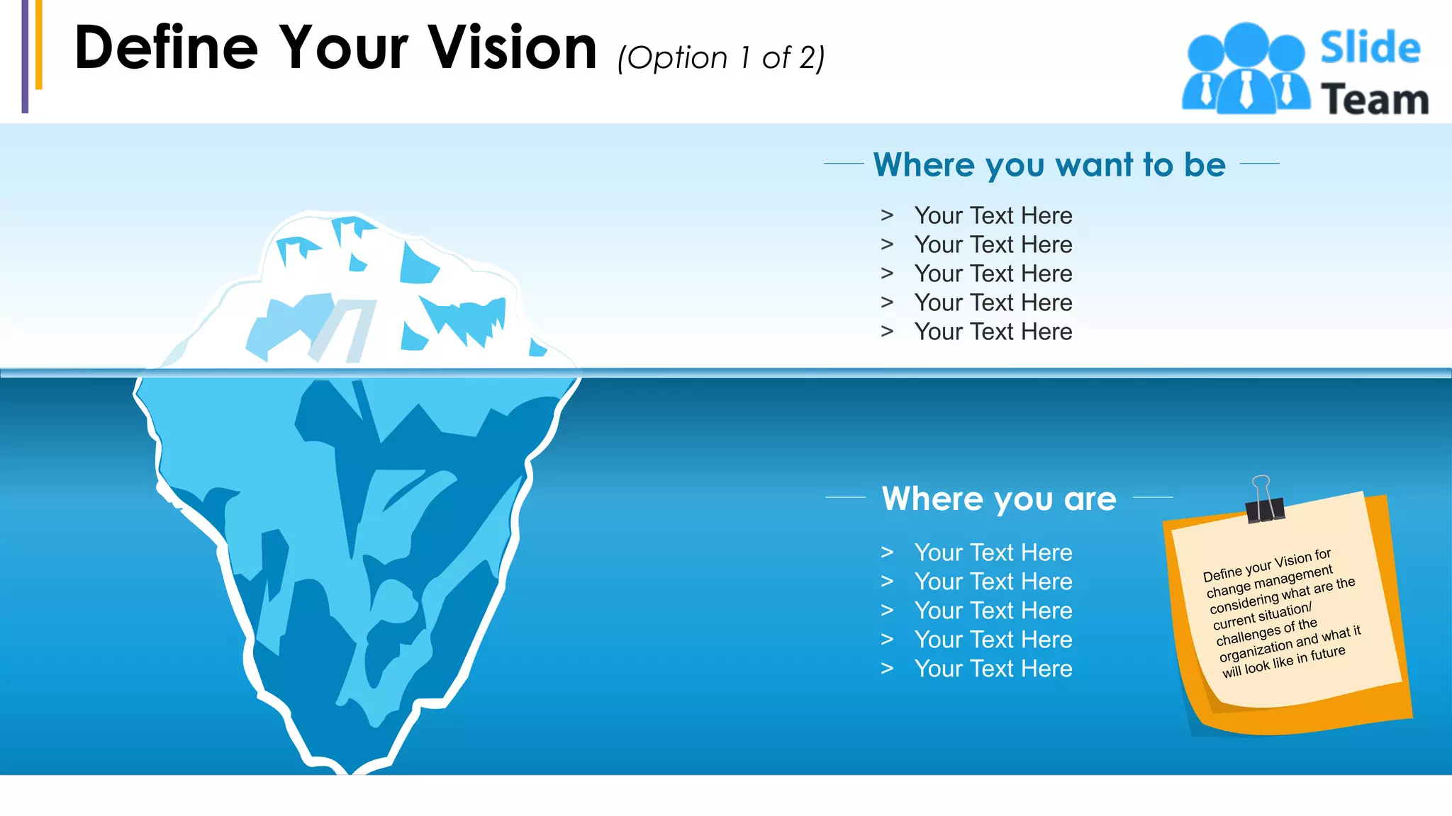 Define Your Vision (Option 1 of 2)
8
Where you want to be
> Your Text Here
> Your Text Here
> Your Text Here
> Your Text Here
> Your Text Here
> Your Text Here
> Your Text Here
> Your Text Here
> Your Text Here
> Your Text Here
Where you are
 