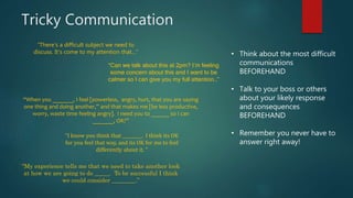 Tricky Communication
• Think about the most difficult
communications
BEFOREHAND
• Talk to your boss or others
about your likely response
and consequences
BEFOREHAND
• Remember you never have to
answer right away!
“There's a difficult subject we need to
discuss. It's come to my attention that…”
“Can we talk about this at 2pm? I’m feeling
some concern about this and I want to be
calmer so I can give you my full attention…”
“When you _______, I feel [powerless, angry, hurt, that you are saying
one thing and doing another,” and that makes me [be less productive,
worry, waste time feeling angry]. I need you to ______ so I can
_______, OK?”
“I know you think that _________. I think its OK
for you feel that way, and its OK for me to feel
differently about it. “
“My experience tells me that we need to take another look
at how we are going to do _____. To be successful I think
we could consider ________.”
 