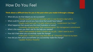 How Do You Feel
Think about a difficult time for you in the past when you made it through a change.
• What did you do that helped you be successful?
• What could the people around you have done that would have helped?
• What happened that caused you the most frustration or worry?
• What is the reason you didn’t ask for the help you needed?
• How did it feel when you successfully made the change?
• How did you feel about yourself after you successfully made the change?
I forced myself to look at it and deal with it. I was forced to deal with it.
People could have said “I’ve been where you are. I understand. Can I help?”
Constantly changing plans. Poor communication. No management commitment.
I didn’t want people to think I couldn’t do my job. I didn’t want to do it.
It felt good. It wasn’t such a big deal after all. Exhausted. Closer to my team.
Capable. Positive. Powerful.
 