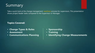 Summary
Take a quick look at the change management readiness process for supervisors. This presentation
shows project leader tasks compared to the Supervisor or Manager.
Topics Covered:
• Change Types & Roles
• Assessment
• Communications Planning
• Sponsorship
• Training
• Identifying Change Measurements
 