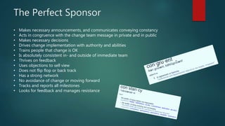The Perfect Sponsor
• Makes necessary announcements, and communicates conveying constancy
• Acts in congruence with the change team message in private and in public
• Makes necessary decisions
• Drives change implementation with authority and abilities
• Trains people that change is OK
• Is absolutely consistent in- and outside of immediate team
• Thrives on feedback
• Uses objections to sell view
• Does not flip flop or back track
• Has a strong network
• No avoidance of change or moving forward
• Tracks and reports all milestones
• Looks for feedback and manages resistance
 