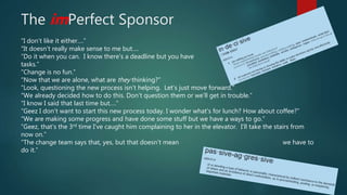The imPerfect Sponsor
“I don’t like it either….”
“It doesn’t really make sense to me but….
“Do it when you can. I know there’s a deadline but you have your own
tasks.”
“Change is no fun.”
“Now that we are alone, what are they thinking?”
“Look, questioning the new process isn’t helping. Let’s just move forward.”
“We already decided how to do this. Don’t question them or we’ll get in trouble.”
“I know I said that last time but….”
“Geez I don’t want to start this new process today. I wonder what’s for lunch? How about coffee?”
“We are making some progress and have done some stuff but we have a ways to go.”
“Geez, that’s the 3rd time I’ve caught him complaining to her in the elevator. I’ll take the stairs from
now on.”
“The change team says that, yes, but that doesn’t mean we have to
do it.”
 