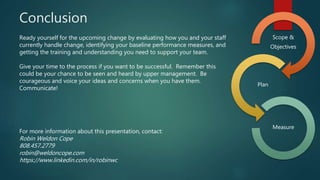 Conclusion
Ready yourself for the upcoming change by evaluating how you and your staff
currently handle change, identifying your baseline performance measures, and
getting the training and understanding you need to support your team.
Give your time to the process if you want to be successful. Remember this
could be your chance to be seen and heard by upper management. Be
courageous and voice your ideas and concerns when you have them.
Communicate!
For more information about this presentation, contact:
Robin Weldon Cope
808.457.2779
robin@weldoncope.com
https://www.linkedin.com/in/robinwc
Scope &
Objectives
Plan
Measure
 