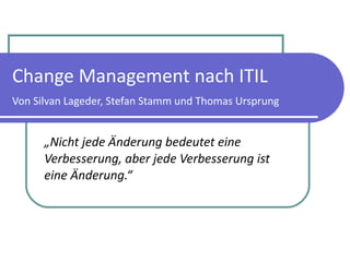 Change Management nach ITIL Von Silvan Lageder, Stefan Stamm und Thomas Ursprung „ Nicht jede Änderung bedeutet eine Verbesserung, aber jede Verbesserung ist eine Änderung.“  