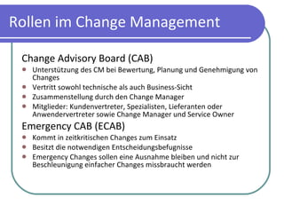 Rollen im Change Management Change Advisory Board (CAB) Unterstützung des CM bei Bewertung, Planung und Genehmigung von Changes Vertritt sowohl technische als auch Business-Sicht Zusammenstellung durch den Change Manager Mitglieder: Kundenvertreter, Spezialisten, Lieferanten oder Anwendervertreter sowie Change Manager und Service Owner Emergency CAB (ECAB) Kommt in zeitkritischen Changes zum Einsatz Besitzt die notwendigen Entscheidungsbefugnisse Emergency Changes sollen eine Ausnahme bleiben und nicht zur Beschleunigung einfacher Changes missbraucht werden 