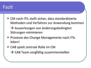 Fazit CM nach ITIL stellt sicher, dass standardisierte Methoden und Verfahren zur Anwendung kommen   Auswirkungen von änderungsbedingten Störungen minimieren Prozesse des Change Managements nach ITIL leben! CAB spielt zentrale Rolle im CM   CAB Team sorgfältig zusammenstellen 