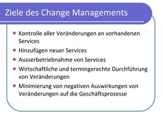 Ziele des Change Managements Kontrolle aller Veränderungen an vorhandenen Services Hinzufügen neuer Services Ausserbetriebnahme von Services Wirtschaftliche und termingerechte Durchführung von Veränderungen Minimierung von negativen Auswirkungen von Veränderungen auf die Geschäftsprozesse 