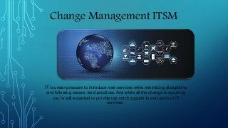 Change Management ITSM
IT is under pressure to introduce new services while minimizing disruptions
and following secure, best practices. And while all the change is occurring
you’re still expected to provide top-notch support to end users of IT
services.
 
